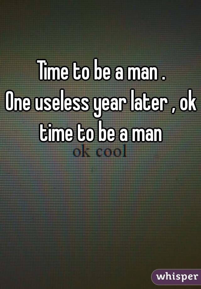 Time to be a man .
One useless year later , ok time to be a man 