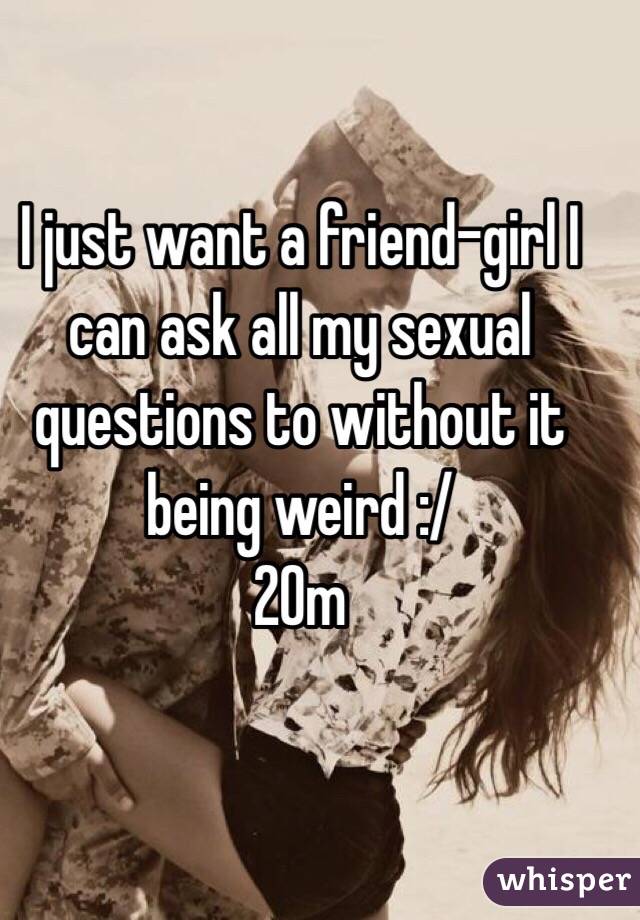 I just want a friend-girl I can ask all my sexual questions to without it being weird :/ 
20m 