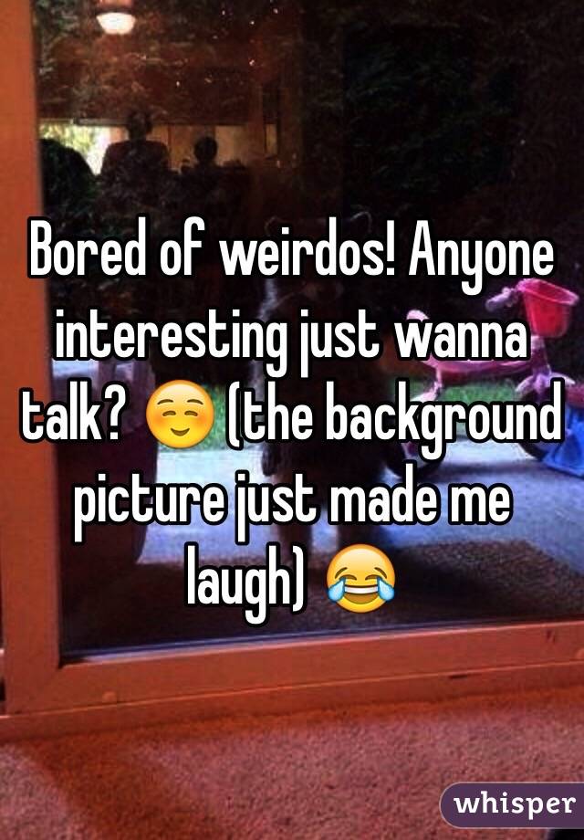 Bored of weirdos! Anyone interesting just wanna talk? ☺️ (the background picture just made me laugh) 😂