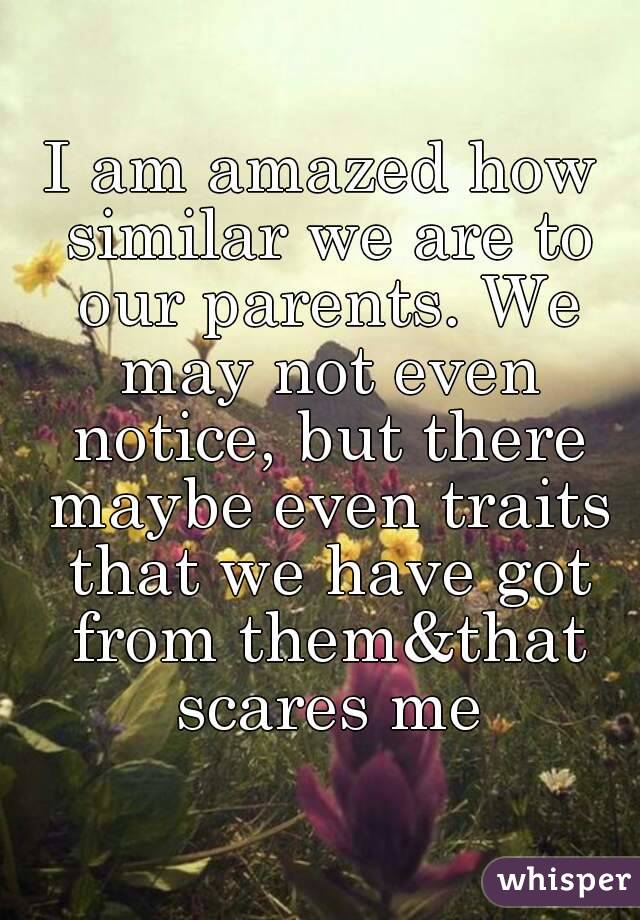 I am amazed how similar we are to our parents. We may not even notice, but there maybe even traits that we have got from them&that scares me