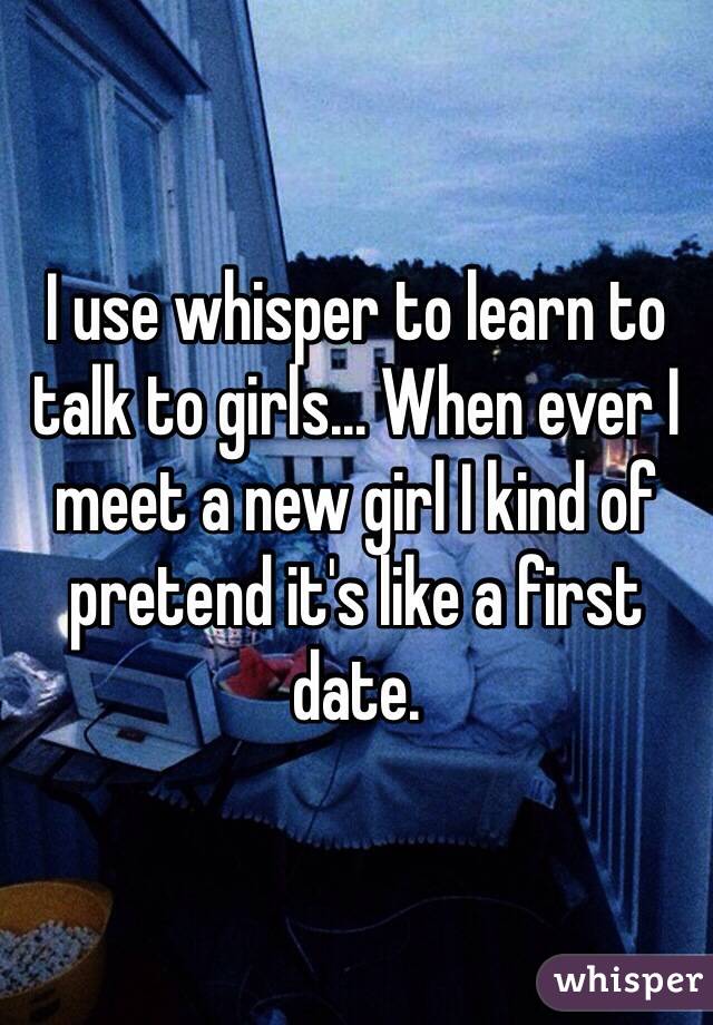 I use whisper to learn to talk to girls... When ever I meet a new girl I kind of pretend it's like a first date.