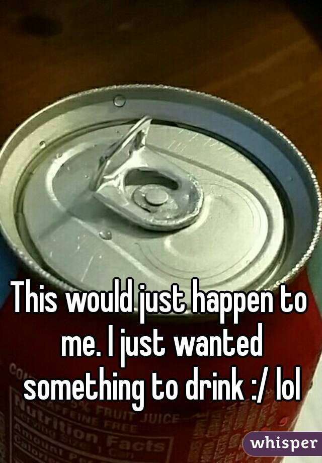 This would just happen to me. I just wanted something to drink :/ lol