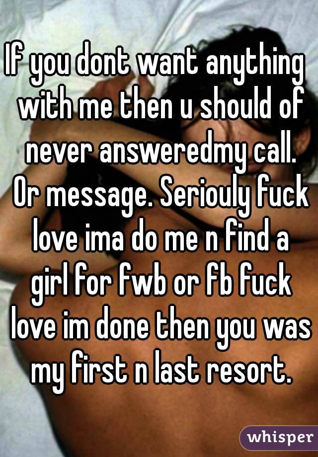 If you dont want anything  with me then u should of never answeredmy call. Or message. Seriouly fuck love ima do me n find a girl for fwb or fb fuck love im done then you was my first n last resort.