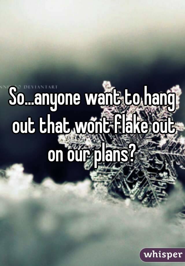 So...anyone want to hang out that wont flake out on our plans? 