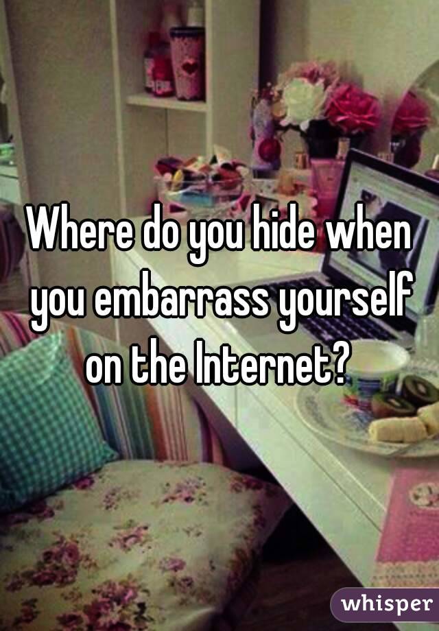 Where do you hide when you embarrass yourself on the Internet? 