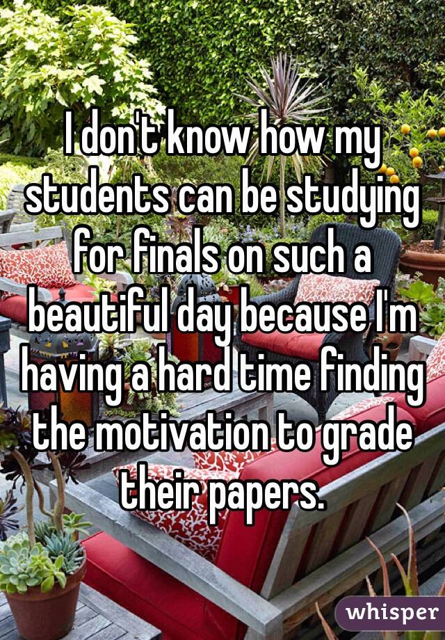 I don't know how my students can be studying for finals on such a beautiful day because I'm having a hard time finding the motivation to grade their papers.