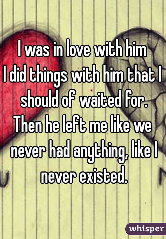 I was in love with him
I did things with him that I should of waited for.
Then he left me like we never had anything, like I never existed.
