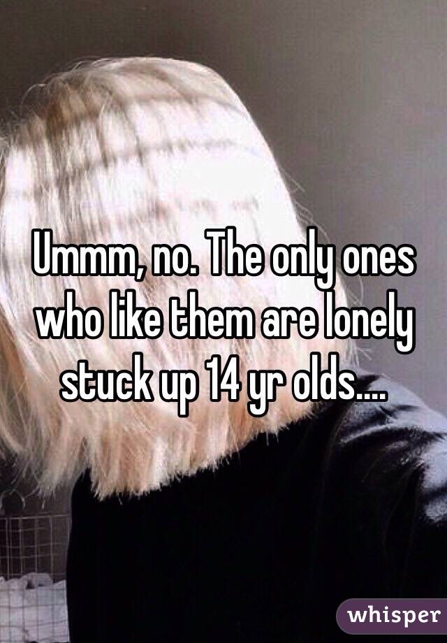 Ummm, no. The only ones who like them are lonely stuck up 14 yr olds.... 