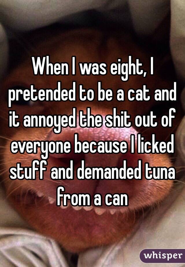 When I was eight, I pretended to be a cat and it annoyed the shit out of everyone because I licked stuff and demanded tuna from a can