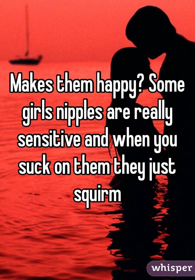 Makes them happy? Some girls nipples are really sensitive and when you suck on them they just squirm 