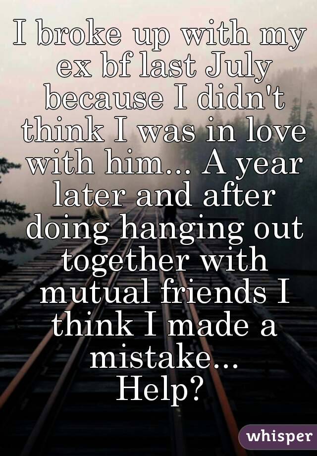 I broke up with my ex bf last July because I didn't think I was in love with him... A year later and after doing hanging out together with mutual friends I think I made a mistake...
Help?