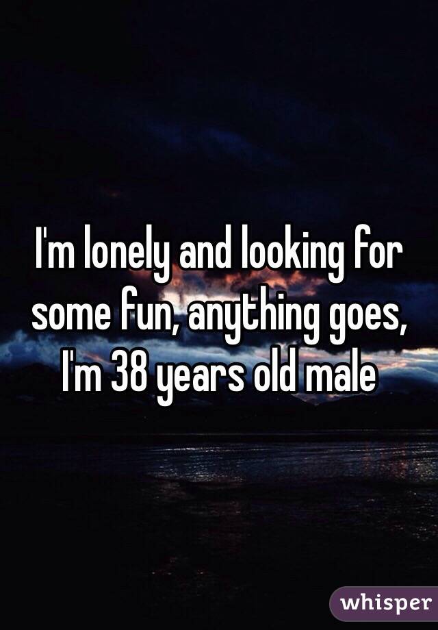 I'm lonely and looking for some fun, anything goes, I'm 38 years old male
