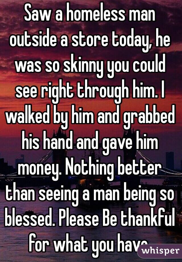 Saw a homeless man outside a store today, he was so skinny you could see right through him. I walked by him and grabbed his hand and gave him money. Nothing better than seeing a man being so blessed. Please Be thankful for what you have.