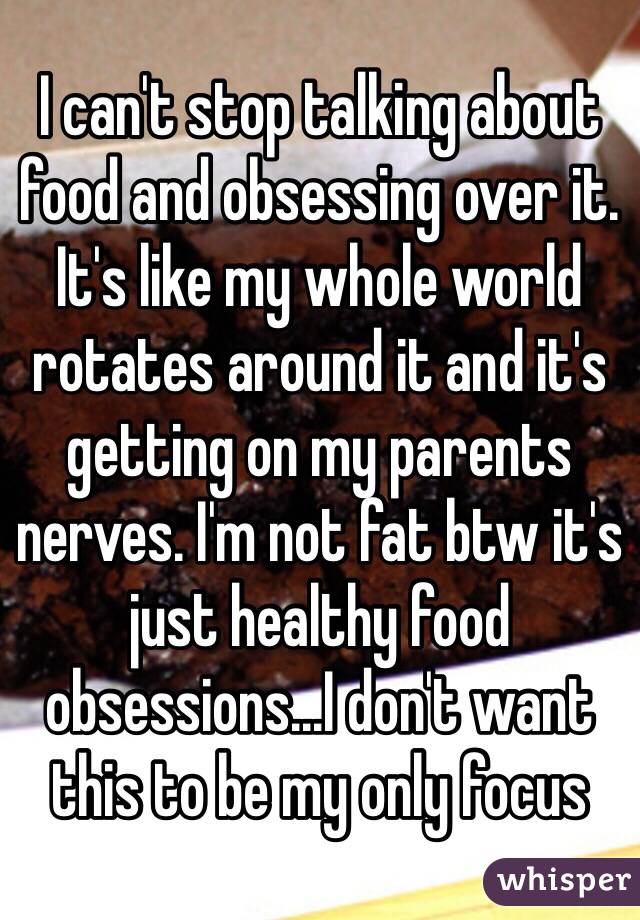 I can't stop talking about food and obsessing over it. It's like my whole world rotates around it and it's getting on my parents nerves. I'm not fat btw it's just healthy food obsessions...I don't want this to be my only focus