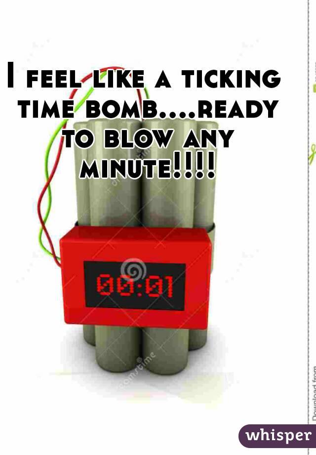 I feel like a ticking time bomb....ready to blow any minute!!!!