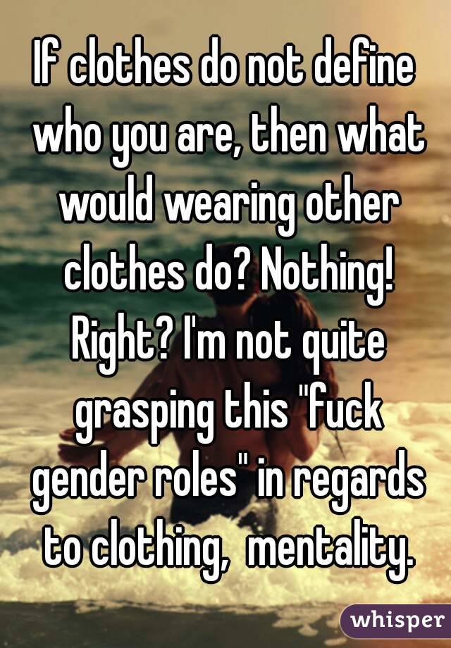 If clothes do not define who you are, then what would wearing other clothes do? Nothing! Right? I'm not quite grasping this "fuck gender roles" in regards to clothing,  mentality.