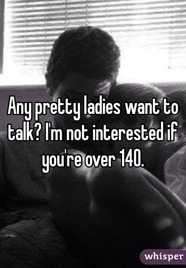 Any pretty ladies want to talk? I'm not interested if you're over 140.