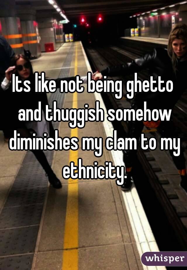 Its like not being ghetto and thuggish somehow diminishes my clam to my ethnicity.