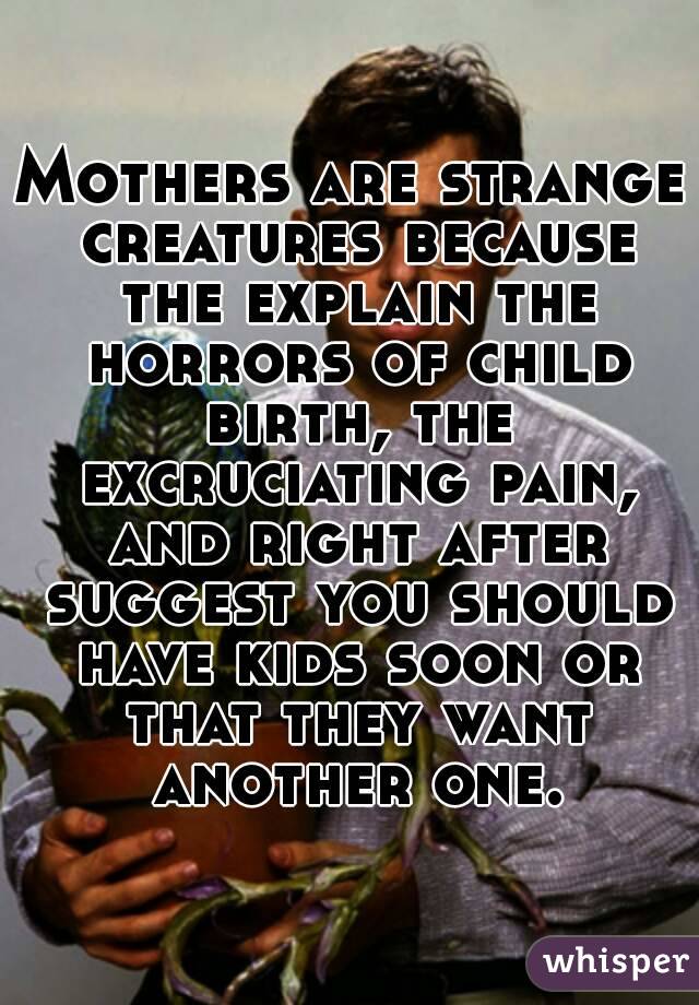 Mothers are strange creatures because the explain the horrors of child birth, the excruciating pain, and right after suggest you should have kids soon or that they want another one.