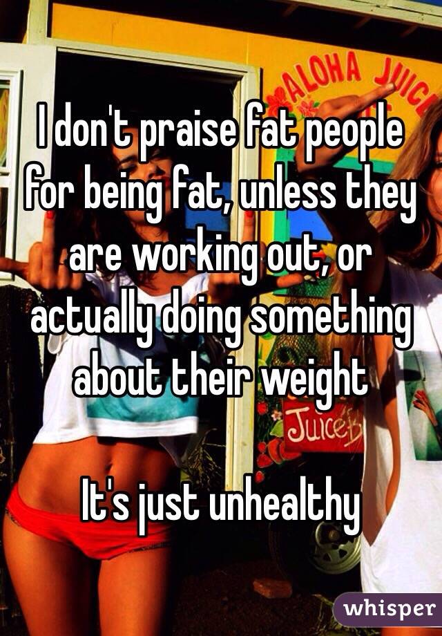 I don't praise fat people for being fat, unless they are working out, or actually doing something about their weight

It's just unhealthy 