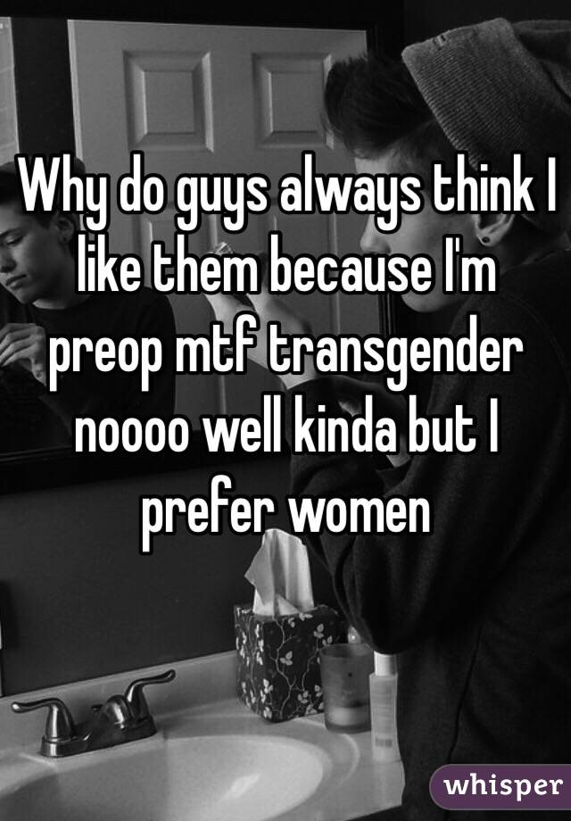 Why do guys always think I like them because I'm preop mtf transgender noooo well kinda but I prefer women