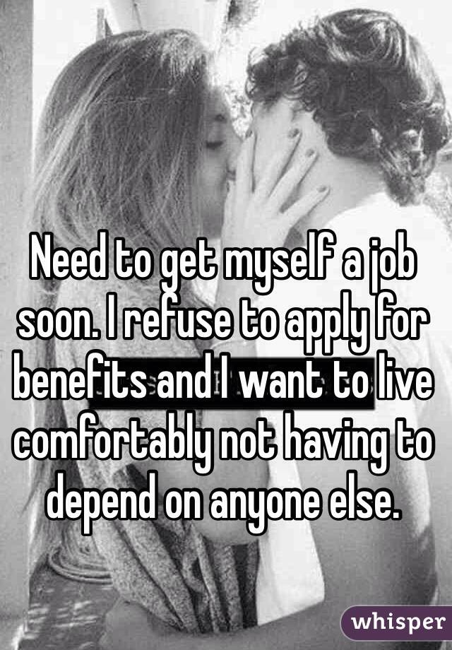 Need to get myself a job soon. I refuse to apply for benefits and I want to live comfortably not having to depend on anyone else. 