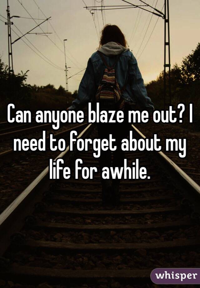 Can anyone blaze me out? I need to forget about my life for awhile. 