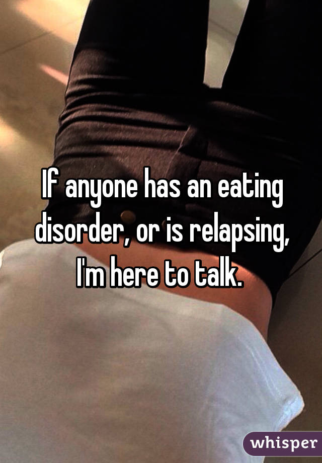 If anyone has an eating disorder, or is relapsing, I'm here to talk. 