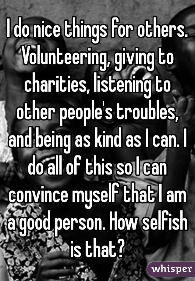 I do nice things for others. Volunteering, giving to charities, listening to other people's troubles, and being as kind as I can. I do all of this so I can convince myself that I am a good person. How selfish is that?