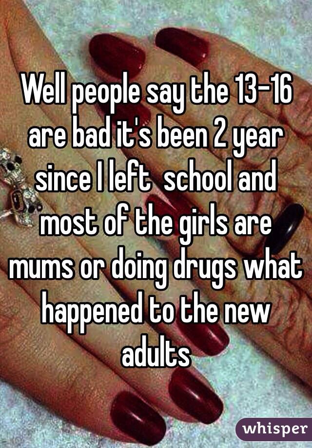 Well people say the 13-16 are bad it's been 2 year since I left  school and most of the girls are mums or doing drugs what happened to the new adults 