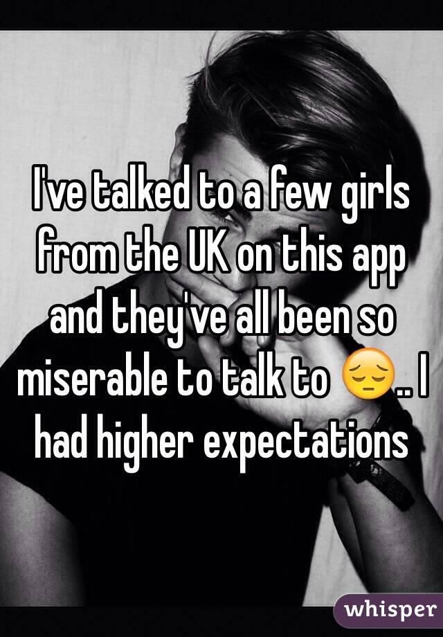 I've talked to a few girls from the UK on this app and they've all been so miserable to talk to 😔.. I had higher expectations 