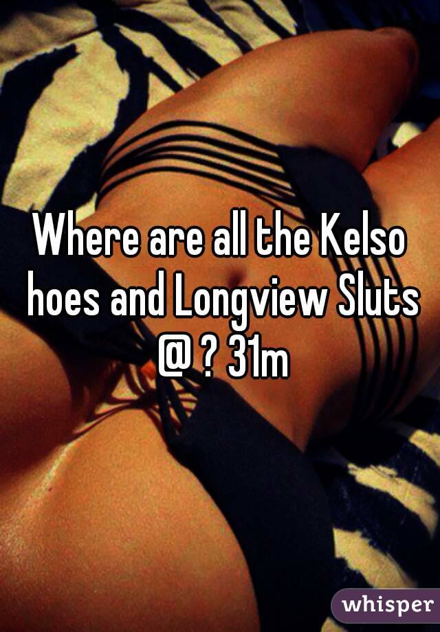 Where are all the Kelso hoes and Longview Sluts @ ? 31m