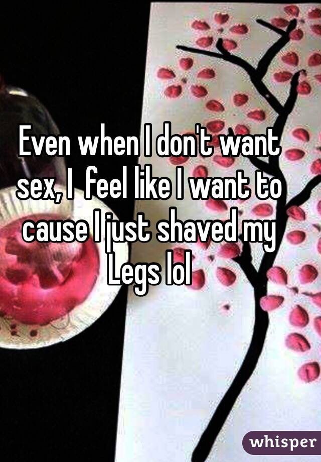 Even when I don't want sex, I  feel like I want to cause I just shaved my
Legs lol  