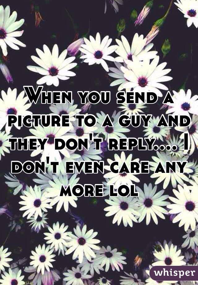 When you send a picture to a guy and they don't reply.... I don't even care any more lol