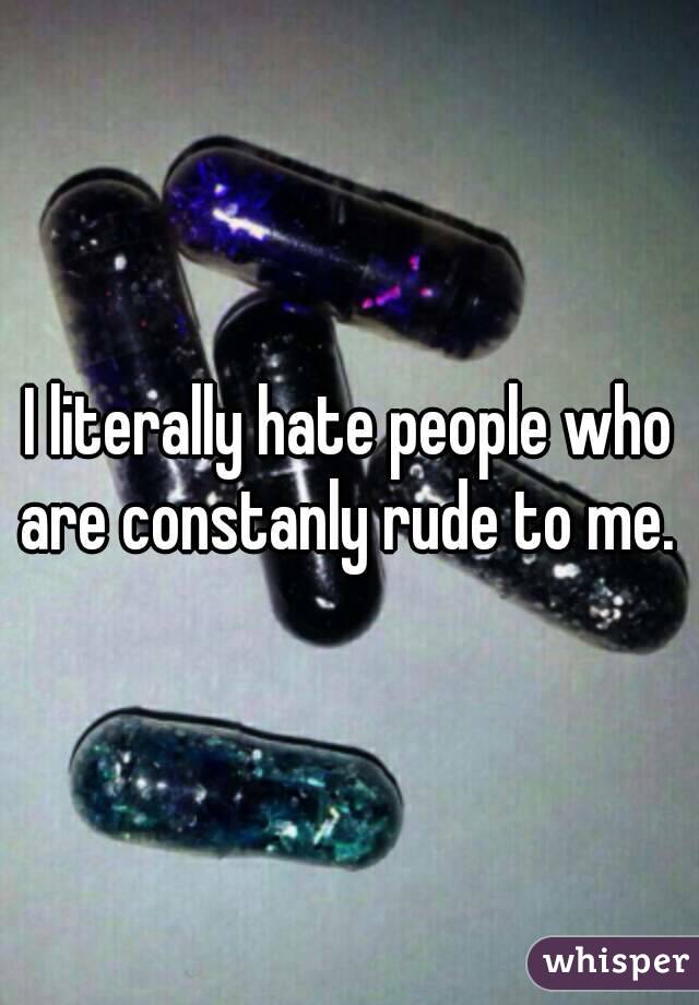 I literally hate people who are constanly rude to me. 