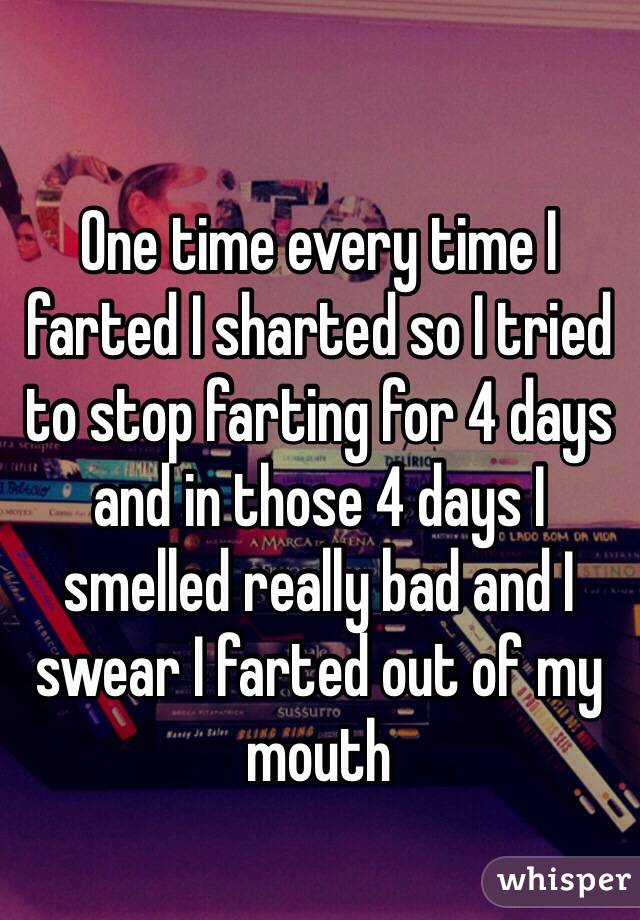 One time every time I farted I sharted so I tried to stop farting for 4 days and in those 4 days I smelled really bad and I swear I farted out of my mouth