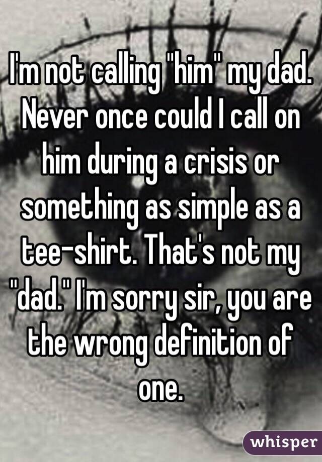 I'm not calling "him" my dad. Never once could I call on him during a crisis or something as simple as a tee-shirt. That's not my "dad." I'm sorry sir, you are the wrong definition of one.