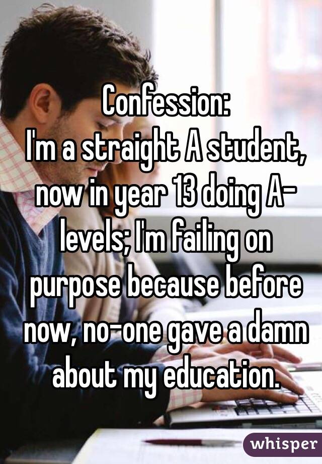 Confession: 
I'm a straight A student, now in year 13 doing A-levels; I'm failing on purpose because before now, no-one gave a damn about my education.