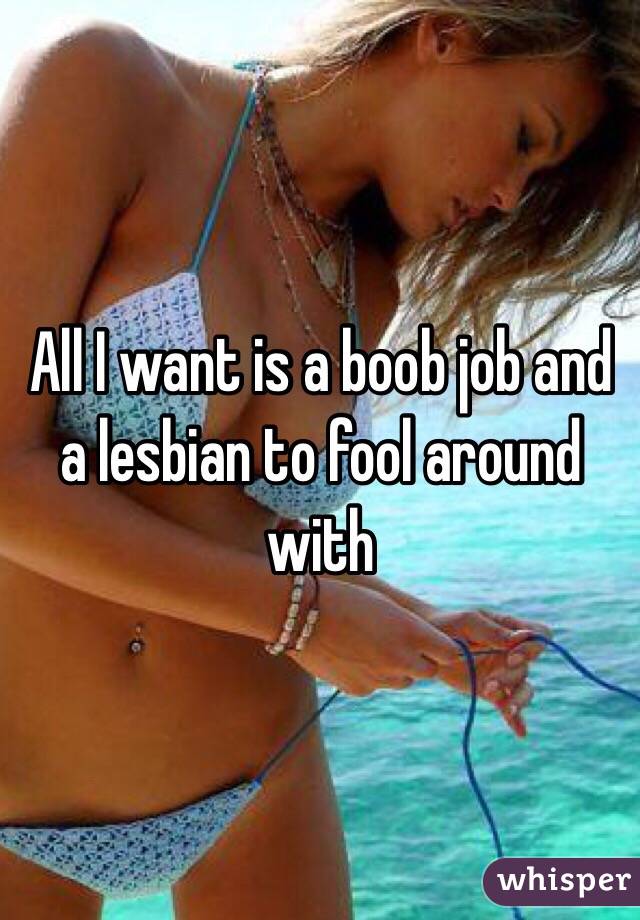 All I want is a boob job and a lesbian to fool around with 