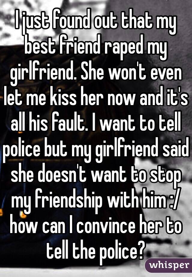 I just found out that my best friend raped my girlfriend. She won't even let me kiss her now and it's all his fault. I want to tell police but my girlfriend said she doesn't want to stop my friendship with him :/ how can I convince her to tell the police?