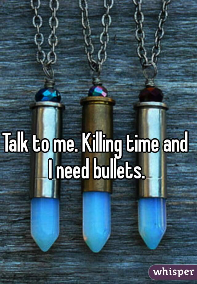 Talk to me. Killing time and I need bullets.