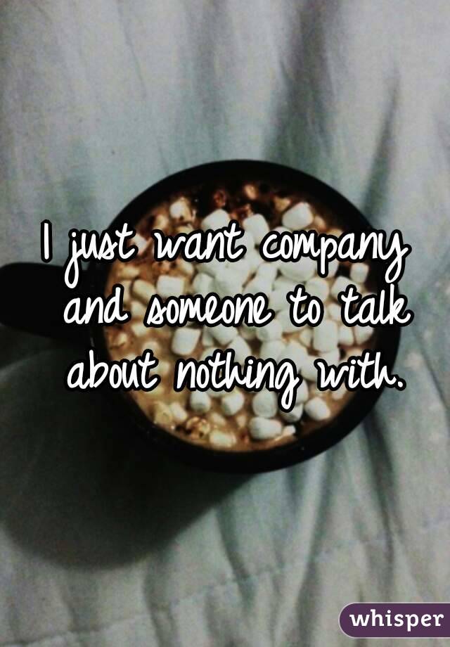 I just want company and someone to talk about nothing with.
