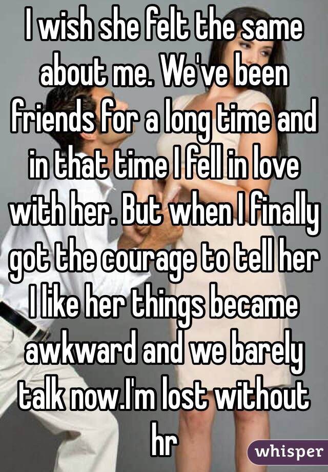 I wish she felt the same about me. We've been friends for a long time and in that time I fell in love with her. But when I finally got the courage to tell her I like her things became awkward and we barely talk now.I'm lost without hr