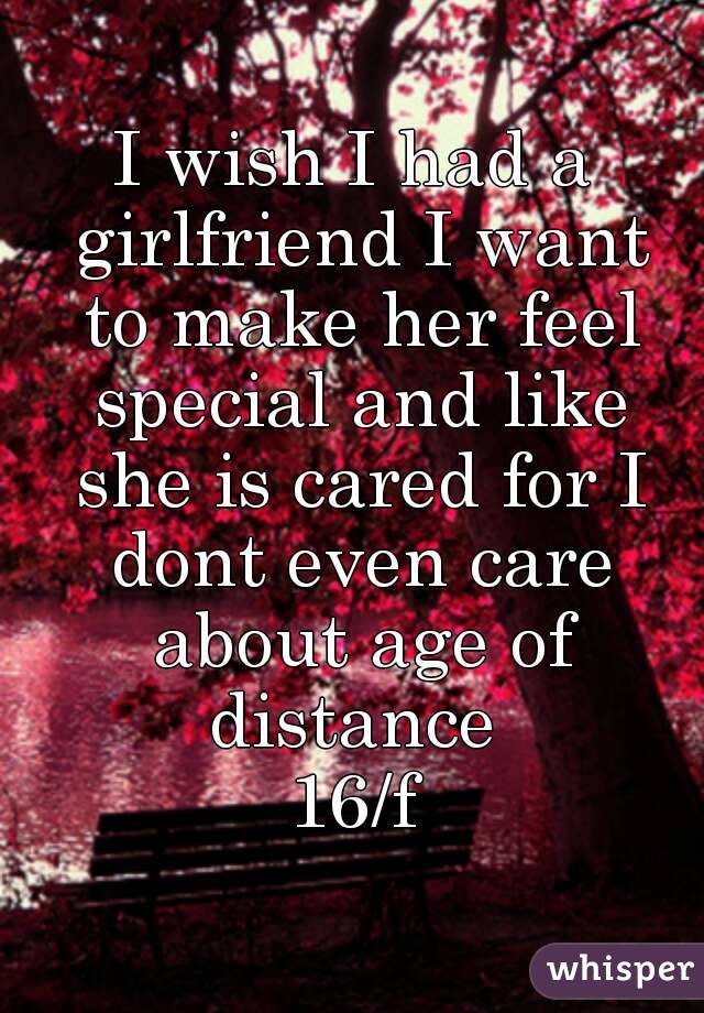 I wish I had a girlfriend I want to make her feel special and like she is cared for I dont even care about age of distance 
16/f