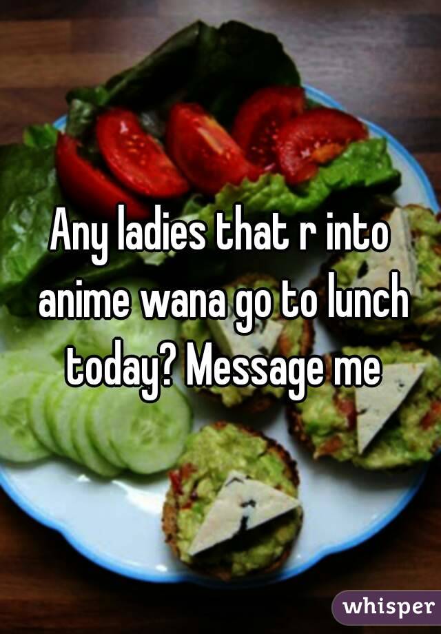 Any ladies that r into anime wana go to lunch today? Message me