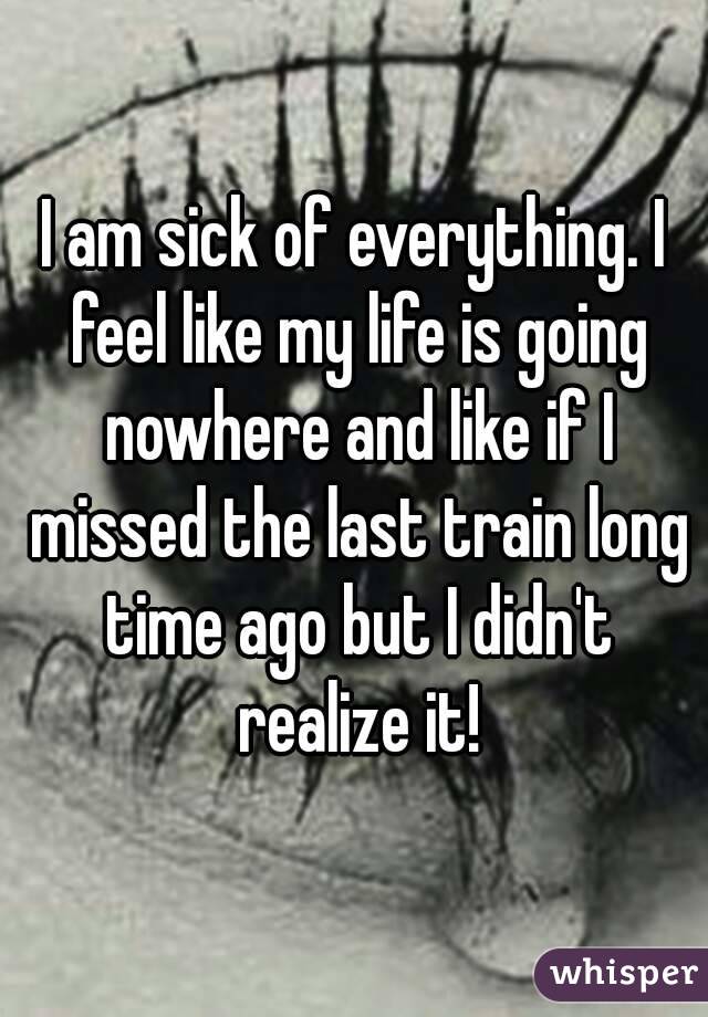 I am sick of everything. I feel like my life is going nowhere and like if I missed the last train long time ago but I didn't realize it!