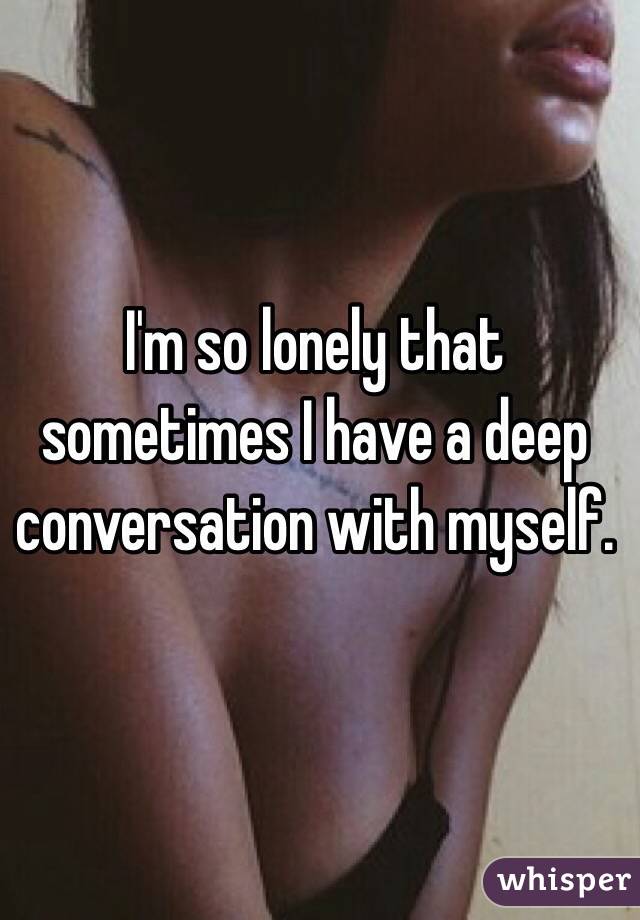 I'm so lonely that sometimes I have a deep conversation with myself.