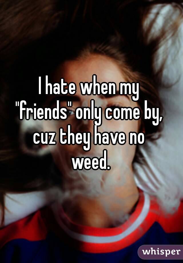 I hate when my 
"friends" only come by, 
cuz they have no 
weed.