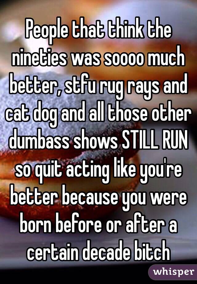 People that think the nineties was soooo much better, stfu rug rays and cat dog and all those other dumbass shows STILL RUN so quit acting like you're better because you were born before or after a certain decade bitch