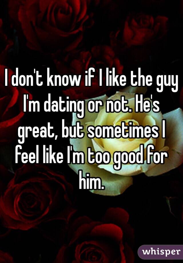 I don't know if I like the guy I'm dating or not. He's great, but sometimes I feel like I'm too good for him. 